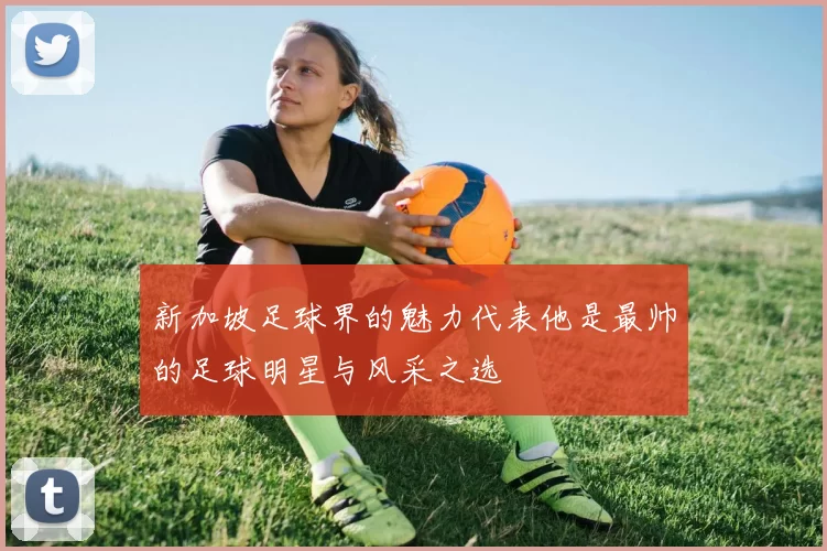 新加坡足球界的魅力代表他是最帅的足球明星与风采之选