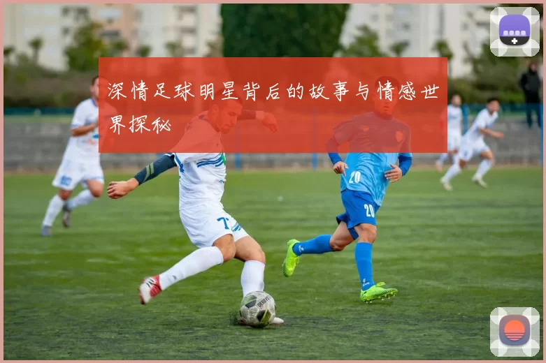 深情足球明星背后的故事与情感世界探秘