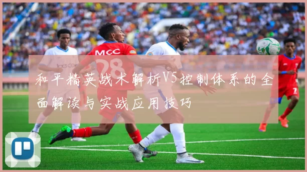 和平精英战术解析V5控制体系的全面解读与实战应用技巧