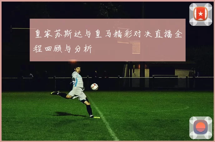 皇家苏斯达与皇马精彩对决直播全程回顾与分析