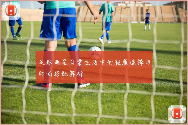 足球明星日常生活中的鞋履选择与时尚搭配解析