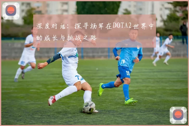 深度对话：探寻杨军在DOTA2世界中的成长与挑战之路