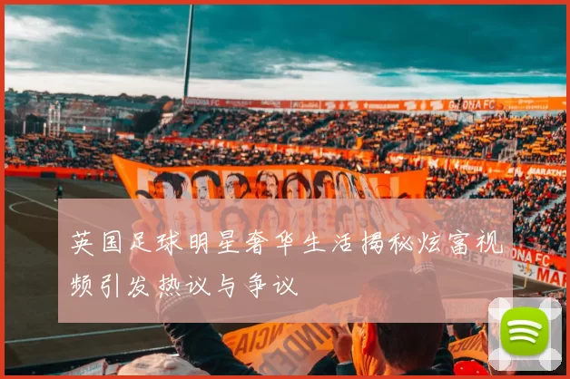 英国足球明星奢华生活揭秘炫富视频引发热议与争议