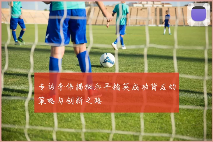 专访李伟揭秘和平精英成功背后的策略与创新之路