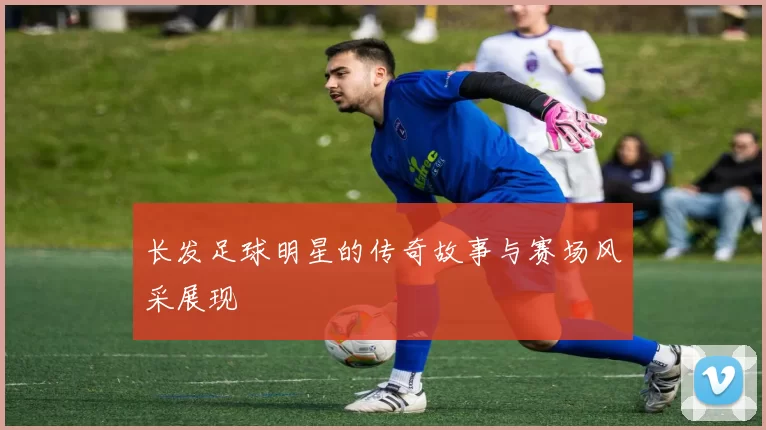 长发足球明星的传奇故事与赛场风采展现
