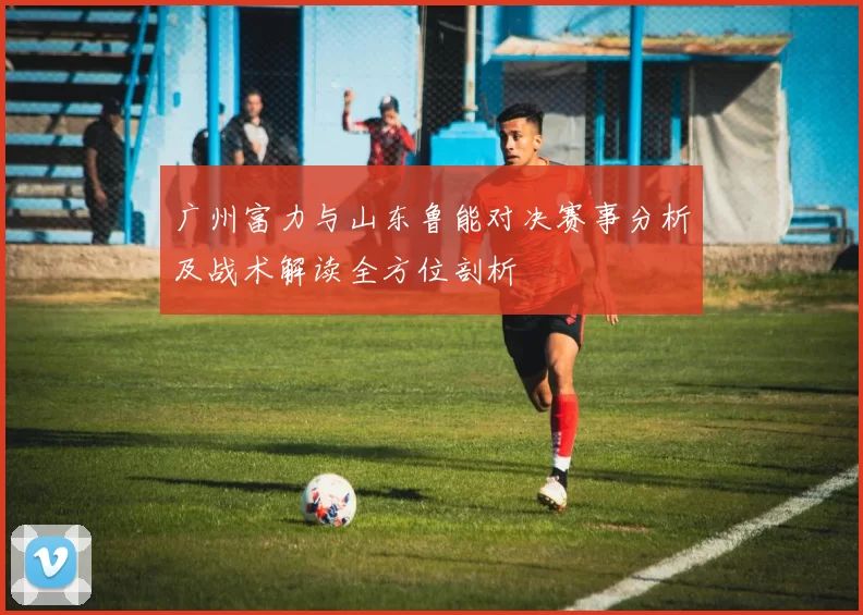 广州富力与山东鲁能对决赛事分析及战术解读全方位剖析