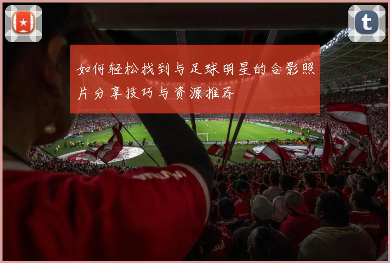 如何轻松找到与足球明星的合影照片分享技巧与资源推荐