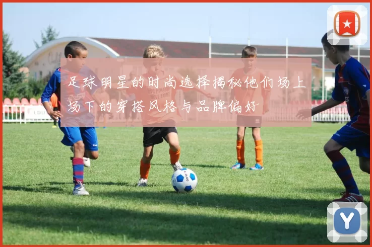 足球明星的时尚选择揭秘他们场上场下的穿搭风格与品牌偏好