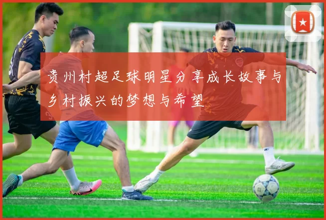 贵州村超足球明星分享成长故事与乡村振兴的梦想与希望