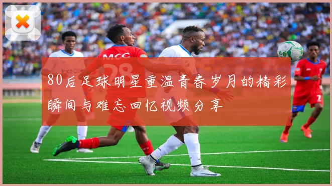 80后足球明星重温青春岁月的精彩瞬间与难忘回忆视频分享