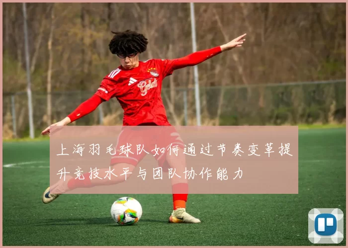 上海羽毛球队如何通过节奏变革提升竞技水平与团队协作能力