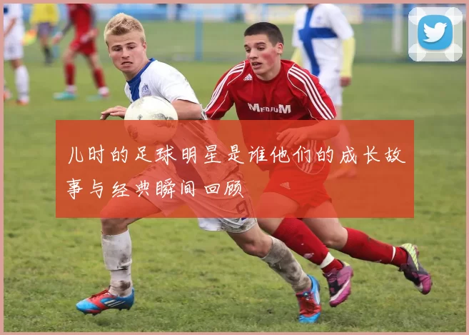 儿时的足球明星是谁他们的成长故事与经典瞬间回顾