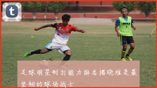 足球明星耐打能力排名揭晓谁是最坚韧的球场战士