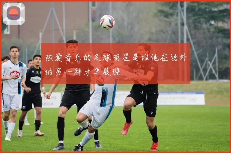 热爱音乐的足球明星是谁他在场外的另一种才华展现