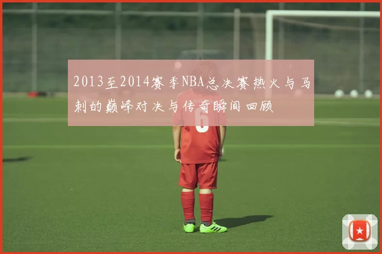 2013至2014赛季NBA总决赛热火与马刺的巅峰对决与传奇瞬间回顾