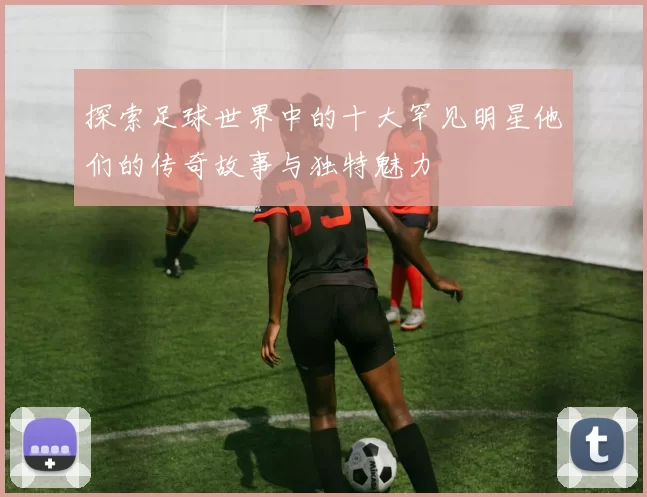 探索足球世界中的十大罕见明星他们的传奇故事与独特魅力