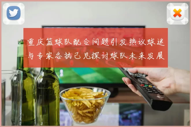 重庆篮球队配合问题引发热议球迷与专家各执己见探讨球队未来发展