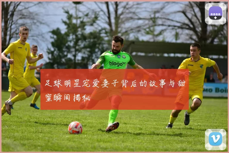 足球明星宠爱妻子背后的故事与甜蜜瞬间揭秘