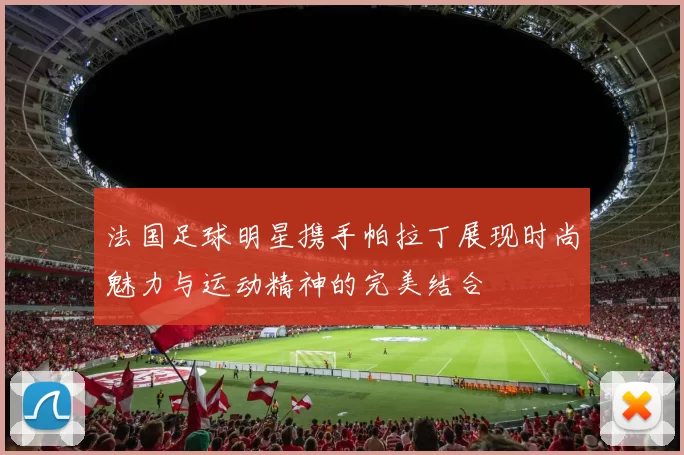 法国足球明星携手帕拉丁展现时尚魅力与运动精神的完美结合