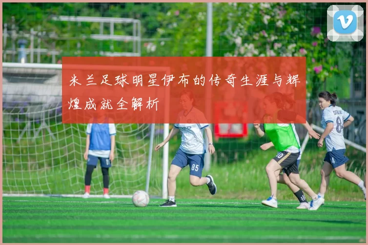 米兰足球明星伊布的传奇生涯与辉煌成就全解析