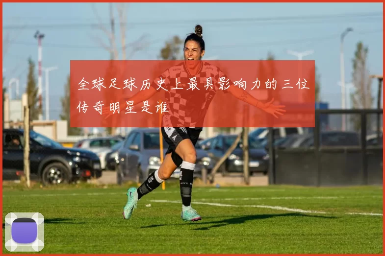全球足球历史上最具影响力的三位传奇明星是谁