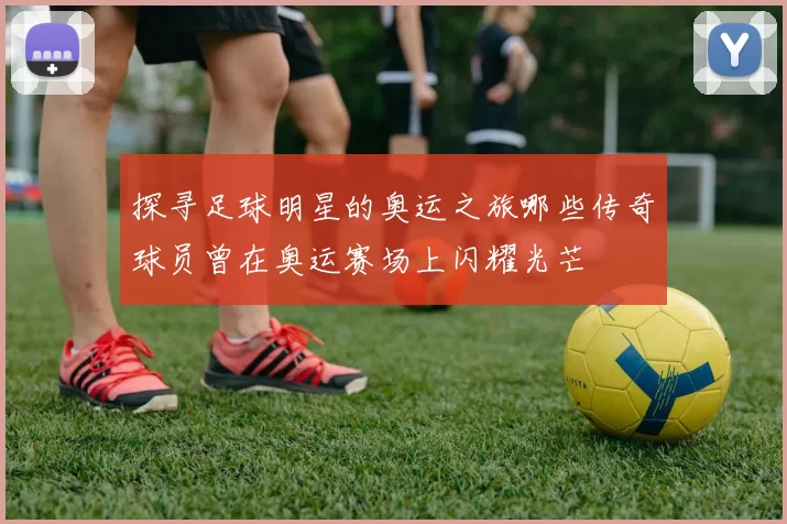 探寻足球明星的奥运之旅哪些传奇球员曾在奥运赛场上闪耀光芒