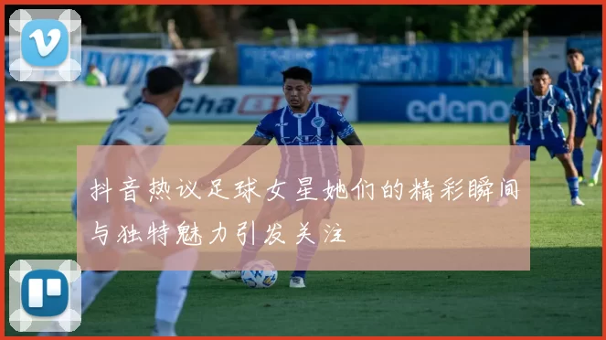 抖音热议足球女星她们的精彩瞬间与独特魅力引发关注