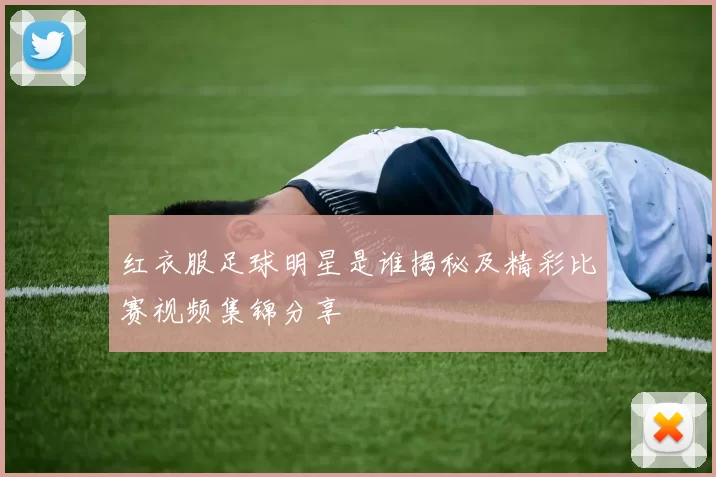 红衣服足球明星是谁揭秘及精彩比赛视频集锦分享