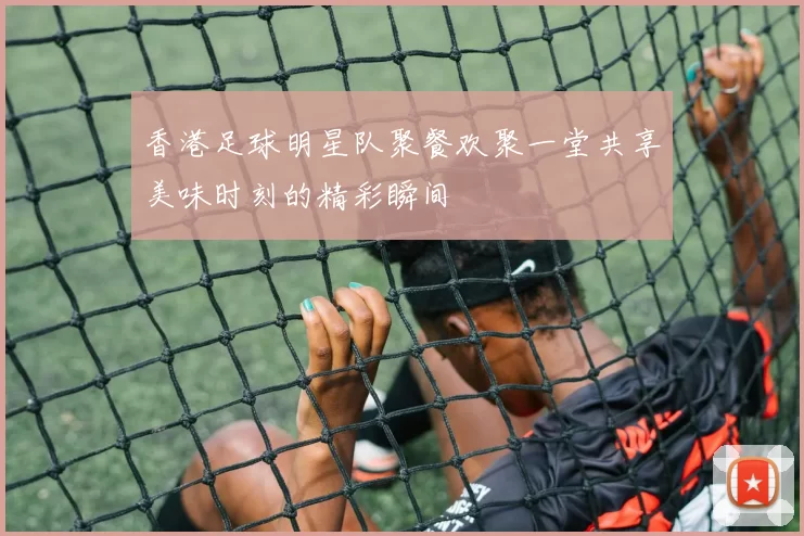 香港足球明星队聚餐欢聚一堂共享美味时刻的精彩瞬间