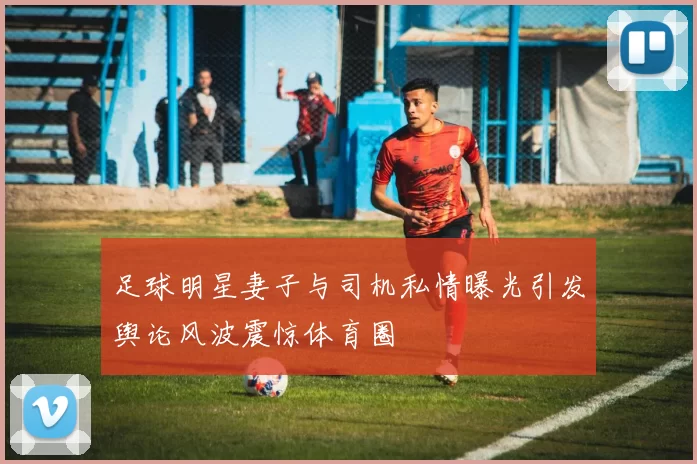 足球明星妻子与司机私情曝光引发舆论风波震惊体育圈