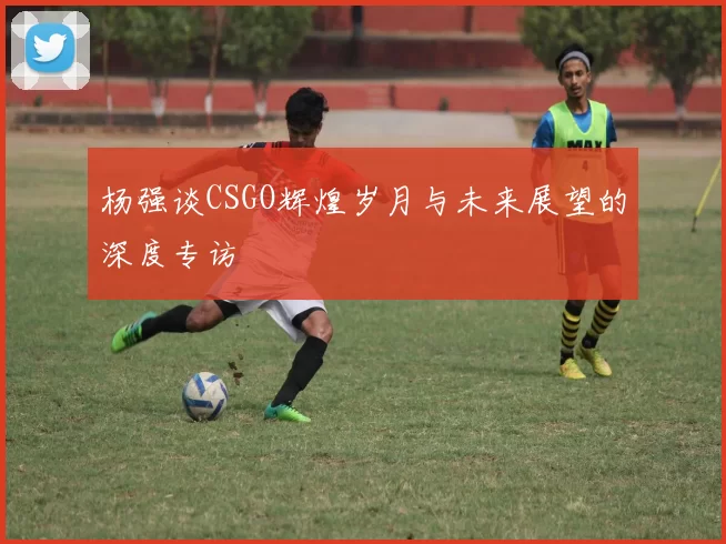 杨强谈CSGO辉煌岁月与未来展望的深度专访