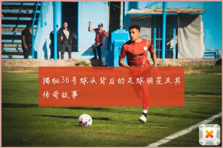 揭秘36号球衣背后的足球明星及其传奇故事