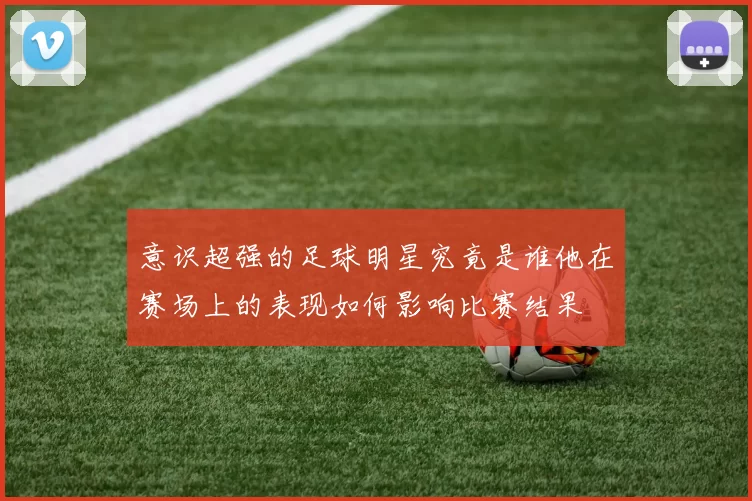 意识超强的足球明星究竟是谁他在赛场上的表现如何影响比赛结果
