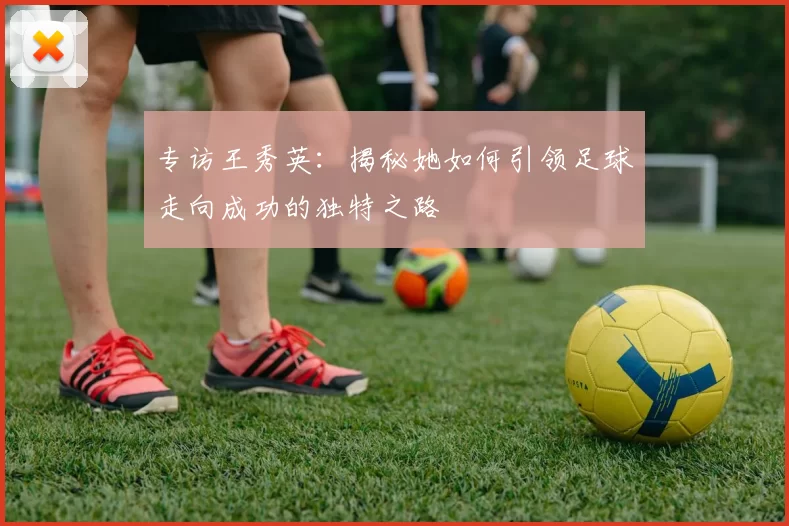专访王秀英：揭秘她如何引领足球走向成功的独特之路
