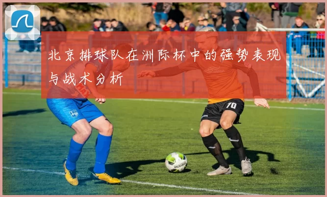 北京排球队在洲际杯中的强势表现与战术分析