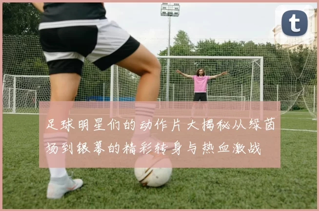 足球明星们的动作片大揭秘从绿茵场到银幕的精彩转身与热血激战