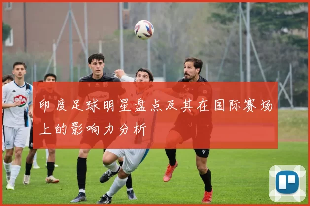 印度足球明星盘点及其在国际赛场上的影响力分析
