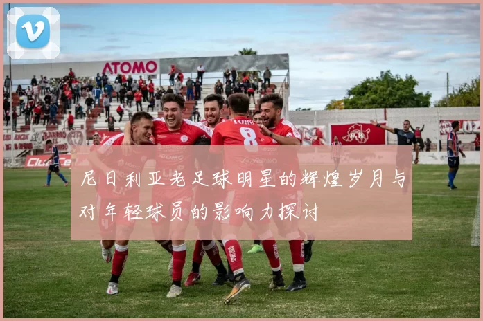 尼日利亚老足球明星的辉煌岁月与对年轻球员的影响力探讨