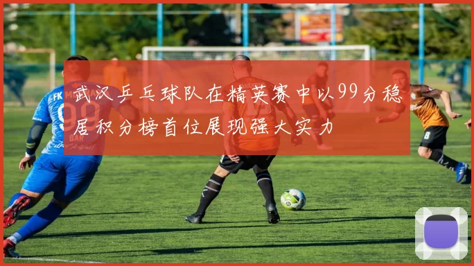 武汉乒乓球队在精英赛中以99分稳居积分榜首位展现强大实力