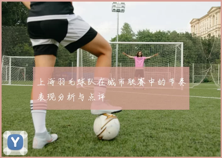 上海羽毛球队在城市联赛中的节奏表现分析与点评