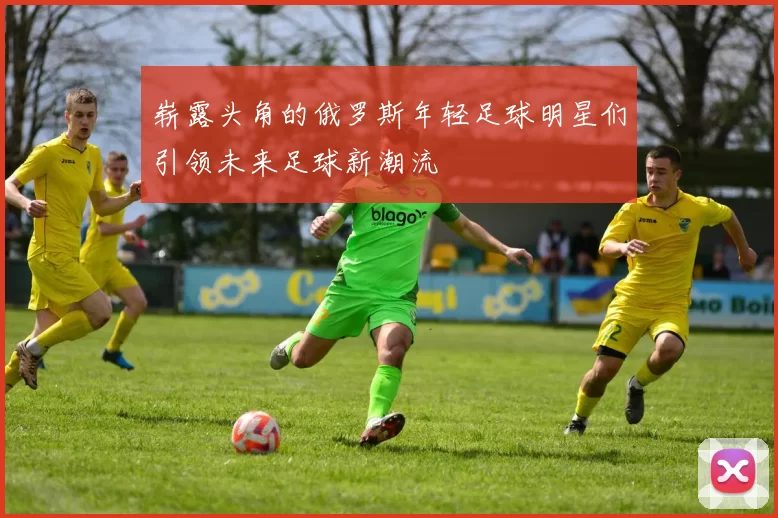 崭露头角的俄罗斯年轻足球明星们引领未来足球新潮流