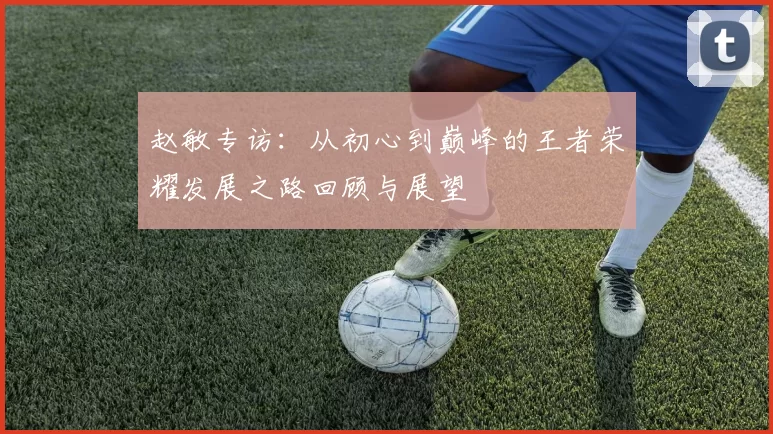 赵敏专访：从初心到巅峰的王者荣耀发展之路回顾与展望