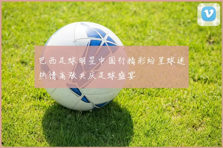 巴西足球明星中国行精彩纷呈球迷热情高涨共庆足球盛宴