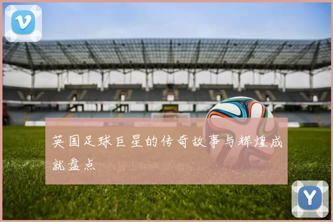 英国足球巨星的传奇故事与辉煌成就盘点