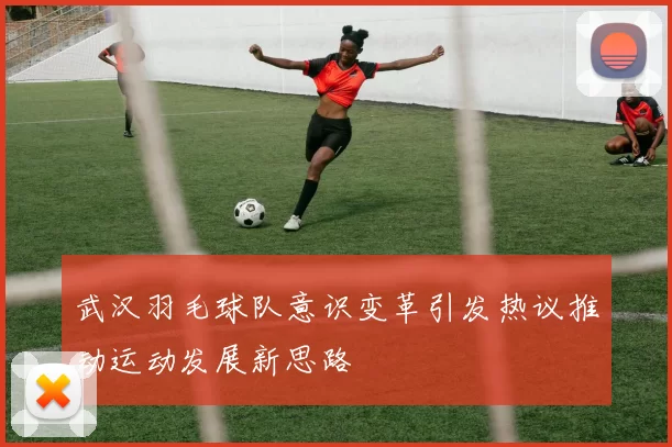 武汉羽毛球队意识变革引发热议推动运动发展新思路