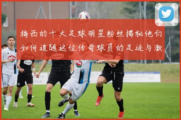 梅西的十大足球明星粉丝揭秘他们如何追随这位传奇球员的足迹与激情