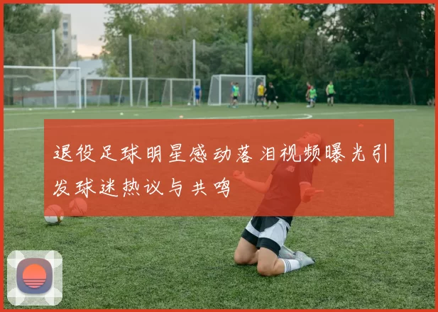 退役足球明星感动落泪视频曝光引发球迷热议与共鸣