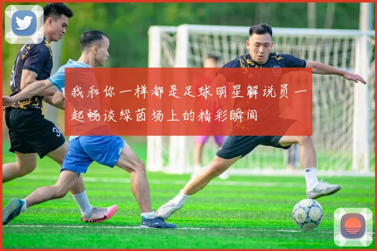 我和你一样都是足球明星解说员一起畅谈绿茵场上的精彩瞬间