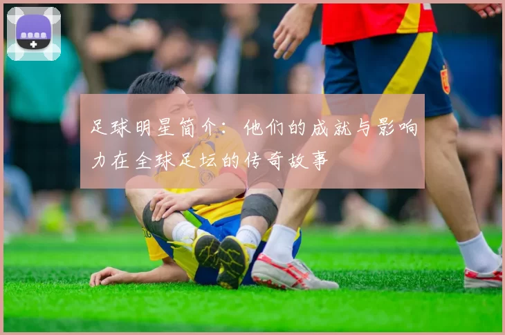 足球明星简介：他们的成就与影响力在全球足坛的传奇故事