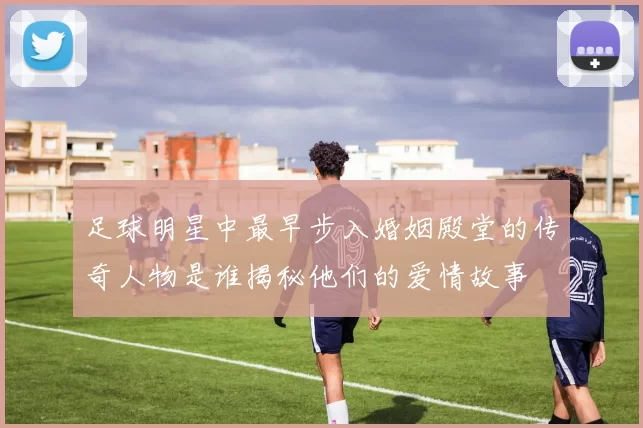 足球明星中最早步入婚姻殿堂的传奇人物是谁揭秘他们的爱情故事